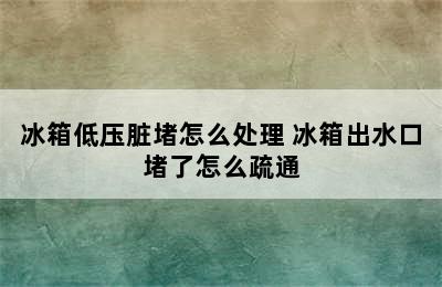 冰箱低压脏堵怎么处理 冰箱出水口堵了怎么疏通